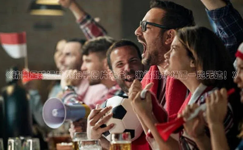 摩登7平台下载携程《精美足球运动员抱手图片大全，激情踢球场面一览无遗！》