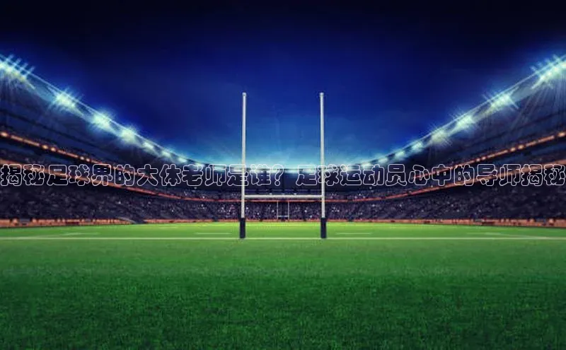摩登7lite百度翻译揭秘足球界的大体老师是谁？足球运动员心中的导师揭秘