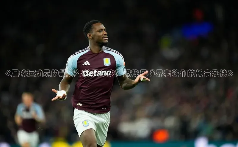 摩登7会员登录入口普信公司《足球运动员的最大年龄是多少？揭秘足球界老将们的长青秘诀》