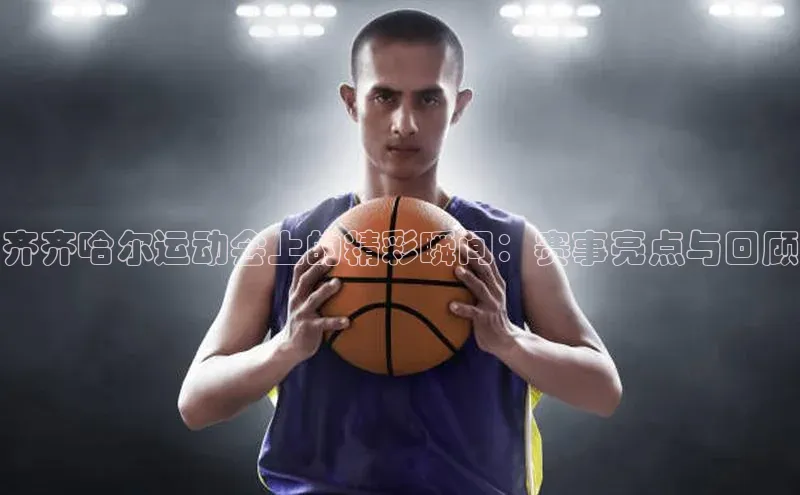 齐齐哈尔运动会上的精彩瞬间：赛事亮点与回顾